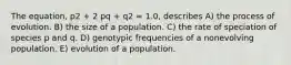 The equation, p2 + 2 pq + q2 = 1.0, describes A) the process of evolution. B) the size of a population. C) the rate of speciation of species p and q. D) genotypic frequencies of a nonevolving population. E) evolution of a population.