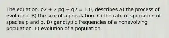 The equation, p2 + 2 pq + q2 = 1.0, describes A) the process of evolution. B) the size of a population. C) the rate of speciation of species p and q. D) genotypic frequencies of a nonevolving population. E) evolution of a population.