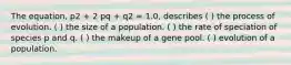 The equation, p2 + 2 pq + q2 = 1.0, describes ( ) the process of evolution. ( ) the size of a population. ( ) the rate of speciation of species p and q. ( ) the makeup of a gene pool. ( ) evolution of a population.