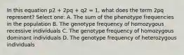 In this equation p2 + 2pq + q2 = 1, what does the term 2pq represent? Select one: A. The sum of the phenotype frequencies in the population B. The genotype frequency of homozygous recessive individuals C. The genotype frequency of homozygous dominant individuals D. The genotype frequency of heterozygous individuals