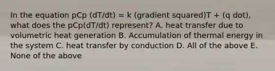 In the equation pCp (dT/dt) = k (gradient squared)T + (q dot), what does the pCp(dT/dt) represent? A. heat transfer due to volumetric heat generation B. Accumulation of thermal energy in the system C. heat transfer by conduction D. All of the above E. None of the above