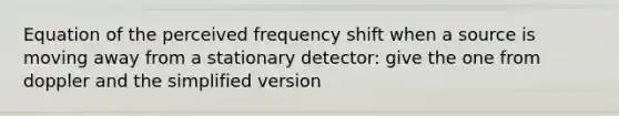 Equation of the perceived frequency shift when a source is moving away from a stationary detector: give the one from doppler and the simplified version