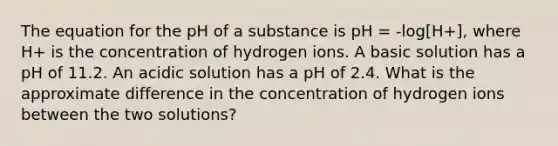 The equation for the pH of a substance is pH = -log[H+], where H+ is the concentration of hydrogen ions. A basic solution has a pH of 11.2. An acidic solution has a pH of 2.4. What is the approximate difference in the concentration of hydrogen ions between the two solutions?