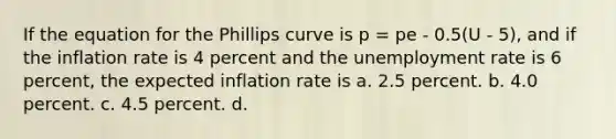 If the equation for the Phillips curve is p = pe - 0.5(U - 5), and if the inflation rate is 4 percent and the unemployment rate is 6 percent, the expected inflation rate is a. 2.5 percent. b. 4.0 percent. c. 4.5 percent. d.