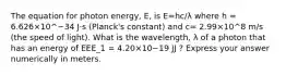 The equation for photon energy, E, is E=hc/λ where h = 6.626×10^−34 J⋅s (Planck's constant) and c= 2.99×10^8 m/s (the speed of light). What is the wavelength, λ of a photon that has an energy of EEE_1 = 4.20×10−19 JJ ? Express your answer numerically in meters.