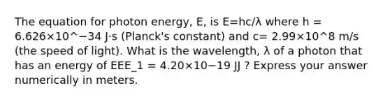 The equation for photon energy, E, is E=hc/λ where h = 6.626×10^−34 J⋅s (Planck's constant) and c= 2.99×10^8 m/s (the speed of light). What is the wavelength, λ of a photon that has an energy of EEE_1 = 4.20×10−19 JJ ? Express your answer numerically in meters.