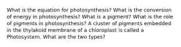 What is the equation for photosynthesis? What is the conversion of energy in photosynthesis? What is a pigment? What is the role of pigments in photosynthesis? A cluster of pigments embedded in the thylakoid membrane of a chloroplast is called a Photosystem. What are the two types?