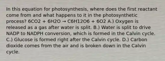 In this equation for photosynthesis, where does the first reactant come from and what happens to it in the photosynthetic process? 6CO2 + 6H2O → C6H12O6 + 6O2 A.) Oxygen is released as a gas after water is split. B.) Water is split to drive NADP to NADPH conversion, which is formed in the Calvin cycle. C.) Glucose is formed right after the Calvin cycle. D.) Carbon dioxide comes from the air and is broken down in the Calvin cycle.