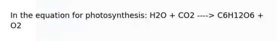 In the equation for photosynthesis: H2O + CO2 ----> C6H12O6 + O2