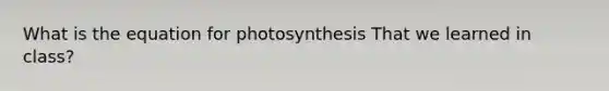 What is the equation for photosynthesis That we learned in class?