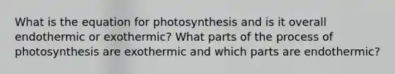 What is the equation for photosynthesis and is it overall endothermic or exothermic? What parts of the process of photosynthesis are exothermic and which parts are endothermic?