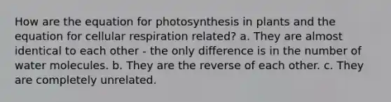 How are the equation for photosynthesis in plants and the equation for cellular respiration related? a. They are almost identical to each other - the only difference is in the number of water molecules. b. They are the reverse of each other. c. They are completely unrelated.