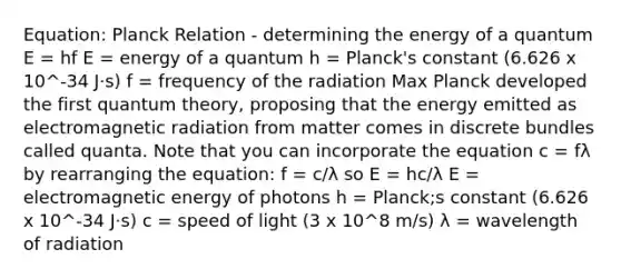 Equation: Planck Relation - determining the energy of a quantum E = hf E = energy of a quantum h = Planck's constant (6.626 x 10^-34 J·s) f = frequency of the radiation Max Planck developed the first quantum theory, proposing that the energy emitted as electromagnetic radiation from matter comes in discrete bundles called quanta. Note that you can incorporate the equation c = fλ by rearranging the equation: f = c/λ so E = hc/λ E = electromagnetic energy of photons h = Planck;s constant (6.626 x 10^-34 J·s) c = speed of light (3 x 10^8 m/s) λ = wavelength of radiation