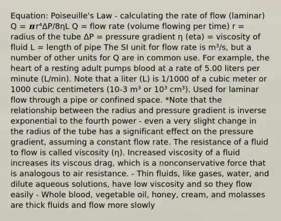 Equation: Poiseuille's Law - calculating the rate of flow (laminar) Q = 𝝅r⁴ΔP/8ηL Q = flow rate (volume flowing per time) r = radius of the tube ΔP = pressure gradient η (eta) = viscosity of fluid L = length of pipe The SI unit for flow rate is m³/s, but a number of other units for Q are in common use. For example, the heart of a resting adult pumps blood at a rate of 5.00 liters per minute (L/min). Note that a liter (L) is 1/1000 of a cubic meter or 1000 cubic centimeters (10-3 m³ or 10³ cm³). Used for laminar flow through a pipe or confined space. *Note that the relationship between the radius and pressure gradient is inverse exponential to the fourth power - even a very slight change in the radius of the tube has a significant effect on the pressure gradient, assuming a constant flow rate. The resistance of a fluid to flow is called viscosity (η). Increased viscosity of a fluid increases its viscous drag, which is a nonconservative force that is analogous to air resistance. - Thin fluids, like gases, water, and dilute aqueous solutions, have low viscosity and so they flow easily - Whole blood, vegetable oil, honey, cream, and molasses are thick fluids and flow more slowly