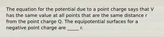 The equation for the potential due to a point charge says that V has the same value at all points that are the same distance r from the point charge Q. The equipotential surfaces for a negative point charge are _____ r.