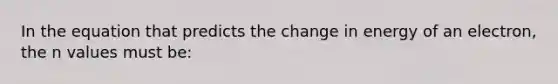 In the equation that predicts the change in energy of an electron, the n values must be: