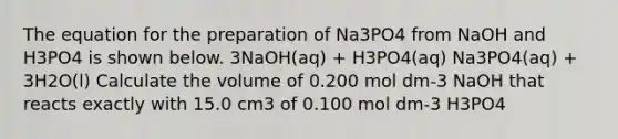 The equation for the preparation of Na3PO4 from NaOH and H3PO4 is shown below. 3NaOH(aq) + H3PO4(aq) Na3PO4(aq) + 3H2O(l) Calculate the volume of 0.200 mol dm-3 NaOH that reacts exactly with 15.0 cm3 of 0.100 mol dm-3 H3PO4