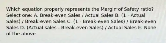 Which equation properly represents the Margin of Safety ratio? Select one: A. Break-even Sales / Actual Sales B. (1 - Actual Sales) / Break-even Sales C. (1 - Break-even Sales) / Break-even Sales D. (Actual sales - Break-even Sales) / Actual Sales E. None of the above