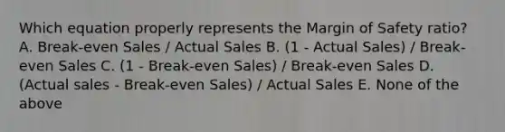 Which equation properly represents the <a href='https://www.questionai.com/knowledge/kzdyOdD4hN-margin-of-safety' class='anchor-knowledge'>margin of safety</a> ratio? A. Break-even Sales / Actual Sales B. (1 - Actual Sales) / Break-even Sales C. (1 - Break-even Sales) / Break-even Sales D. (Actual sales - Break-even Sales) / Actual Sales E. None of the above