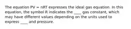 The equation PV = nRT expresses the ideal gas equation. In this equation, the symbol R indicates the ____ gas constant, which may have different values depending on the units used to express ____ and pressure.