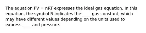 The equation PV = nRT expresses the <a href='https://www.questionai.com/knowledge/kjUiFVJN7T-ideal-gas-equation' class='anchor-knowledge'>ideal gas equation</a>. In this equation, the symbol R indicates the ____ gas constant, which may have different values depending on the units used to express ____ and pressure.