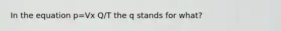 In the equation p=Vx Q/T the q stands for what?