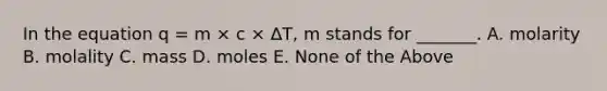 In the equation q = m × c × ΔT, m stands for _______. A. molarity B. molality C. mass D. moles E. None of the Above