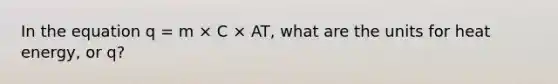 In the equation q = m × C × AT, what are the units for heat energy, or q?