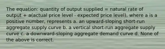 The equation: quantity of output supplied = natural rate of output + a(actual price level - expected price level), where a is a positive number, represents a. an upward-sloping short-run aggregate supply curve b. a vertical short-run aggregate supply curve c. a downward-sloping aggregate demand curve d. None of the above is correct.