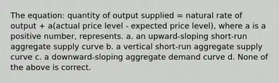 The equation: quantity of output supplied = natural rate of output + a(actual price level - expected price level), where a is a positive number, represents. a. an upward-sloping short-run aggregate supply curve b. a vertical short-run aggregate supply curve c. a downward-sloping aggregate demand curve d. None of the above is correct.