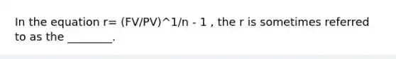 In the equation r= (FV/PV)^1/n - 1 , the r is sometimes referred to as the ________.