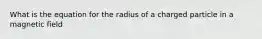 What is the equation for the radius of a charged particle in a magnetic field