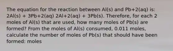 The equation for the reaction between Al(s) and Pb+2(aq) is: 2Al(s) + 3Pb+2(aq) 2Al+2(aq) + 3Pb(s). Therefore, for each 2 moles of Al(s) that are used, how many moles of Pb(s) are formed? From the moles of Al(s) consumed, 0.011 moles, calculate the number of moles of Pb(s) that should have been formed: moles