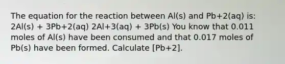 The equation for the reaction between Al(s) and Pb+2(aq) is: 2Al(s) + 3Pb+2(aq) 2Al+3(aq) + 3Pb(s) You know that 0.011 moles of Al(s) have been consumed and that 0.017 moles of Pb(s) have been formed. Calculate [Pb+2].