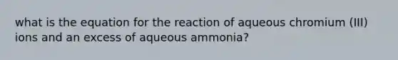 what is the equation for the reaction of aqueous chromium (III) ions and an excess of aqueous ammonia?