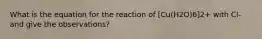 What is the equation for the reaction of [Cu(H2O)6]2+ with Cl- and give the observations?