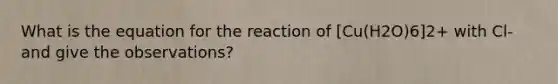 What is the equation for the reaction of [Cu(H2O)6]2+ with Cl- and give the observations?