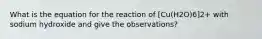 What is the equation for the reaction of [Cu(H2O)6]2+ with sodium hydroxide and give the observations?