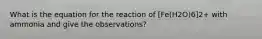 What is the equation for the reaction of [Fe(H2O)6]2+ with ammonia and give the observations?