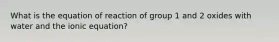 What is the equation of reaction of group 1 and 2 oxides with water and the ionic equation?