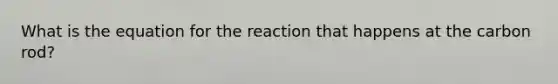 What is the equation for the reaction that happens at the carbon rod?