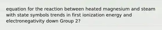 equation for the reaction between heated magnesium and steam with state symbols trends in first ionization energy and electronegativity down Group 2?