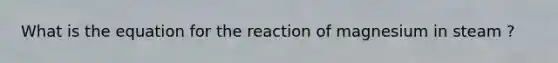 What is the equation for the reaction of magnesium in steam ?