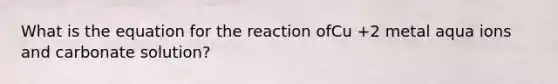 What is the equation for the reaction ofCu +2 metal aqua ions and carbonate solution?