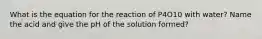 What is the equation for the reaction of P4O10 with water? Name the acid and give the pH of the solution formed?