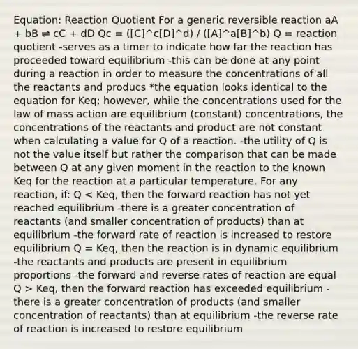 Equation: Reaction Quotient For a generic reversible reaction aA + bB ⇌ cC + dD Qc = ([C]^c[D]^d) / ([A]^a[B]^b) Q = reaction quotient -serves as a timer to indicate how far the reaction has proceeded toward equilibrium -this can be done at any point during a reaction in order to measure the concentrations of all the reactants and producs *the equation looks identical to the equation for Keq; however, while the concentrations used for the law of mass action are equilibrium (constant) concentrations, the concentrations of the reactants and product are not constant when calculating a value for Q of a reaction. -the utility of Q is not the value itself but rather the comparison that can be made between Q at any given moment in the reaction to the known Keq for the reaction at a particular temperature. For any reaction, if: Q Keq, then the forward reaction has exceeded equilibrium -there is a greater concentration of products (and smaller concentration of reactants) than at equilibrium -the reverse rate of reaction is increased to restore equilibrium