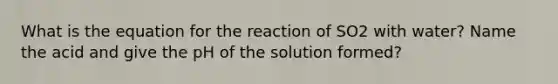 What is the equation for the reaction of SO2 with water? Name the acid and give the pH of the solution formed?