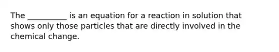 The __________ is an equation for a reaction in solution that shows only those particles that are directly involved in the chemical change.