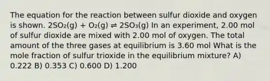 The equation for the reaction between sulfur dioxide and oxygen is shown. 2SO₂(g) + O₂(g) ⇌ 2SO₃(g) In an experiment, 2.00 mol of sulfur dioxide are mixed with 2.00 mol of oxygen. The total amount of the three gases at equilibrium is 3.60 mol What is the mole fraction of sulfur trioxide in the equilibrium mixture? A) 0.222 B) 0.353 C) 0.600 D) 1.200