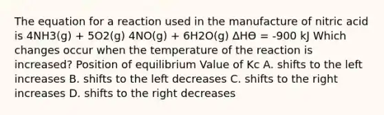 The equation for a reaction used in the manufacture of nitric acid is 4NH3(g) + 5O2(g) 4NO(g) + 6H2O(g) ΔHӨ = -900 kJ Which changes occur when the temperature of the reaction is increased? Position of equilibrium Value of Kc A. shifts to the left increases B. shifts to the left decreases C. shifts to the right increases D. shifts to the right decreases